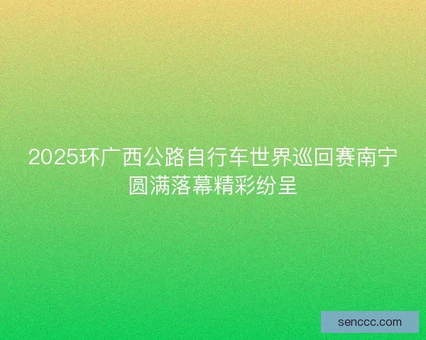 2025环广西公路自行车世界巡回赛南宁圆满落幕精彩纷呈