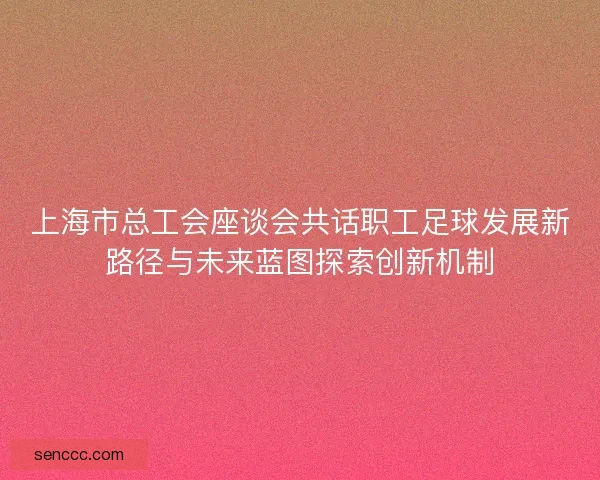 上海市总工会座谈会共话职工足球发展新路径与未来蓝图探索创新机制