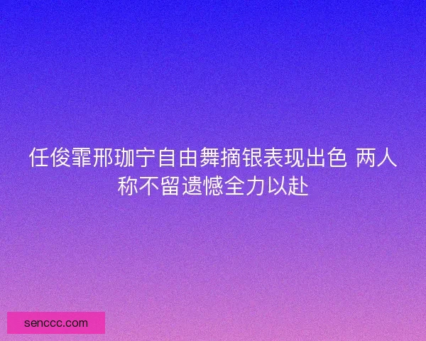 任俊霏邢珈宁自由舞摘银表现出色 两人称不留遗憾全力以赴