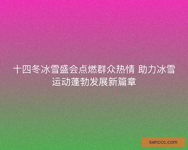 十四冬冰雪盛会点燃群众热情 助力冰雪运动蓬勃发展新篇章